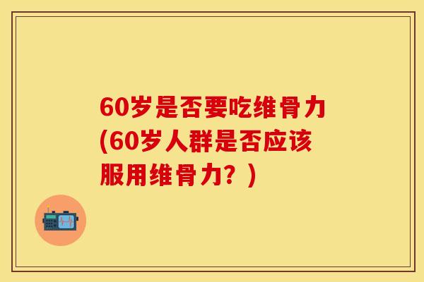 60岁是否要吃维骨力(60岁人群是否应该服用维骨力？)