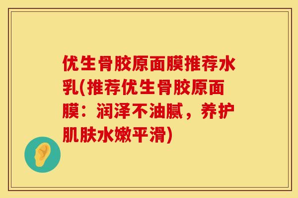 优生骨胶原面膜推荐水乳(推荐优生骨胶原面膜：润泽不油腻，养护肌肤水嫩平滑)