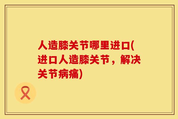 人造膝关节哪里进口(进口人造膝关节，解决关节病痛)