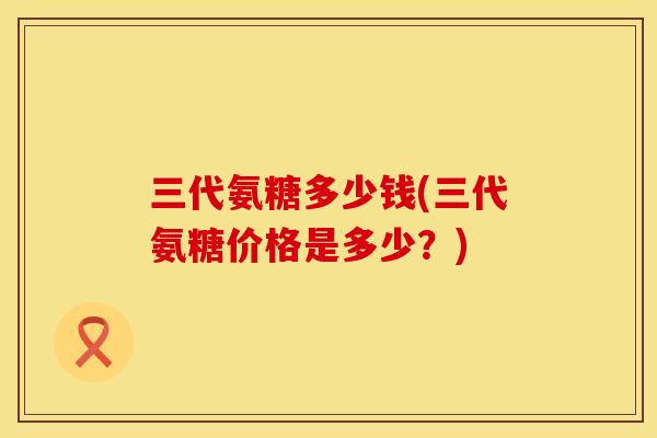 三代氨糖多少钱(三代氨糖价格是多少？)