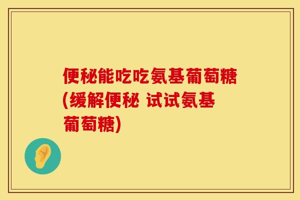 便秘能吃吃氨基葡萄糖(缓解便秘 试试氨基葡萄糖)