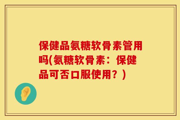 保健品氨糖软骨素管用吗(氨糖软骨素：保健品可否口服使用？)