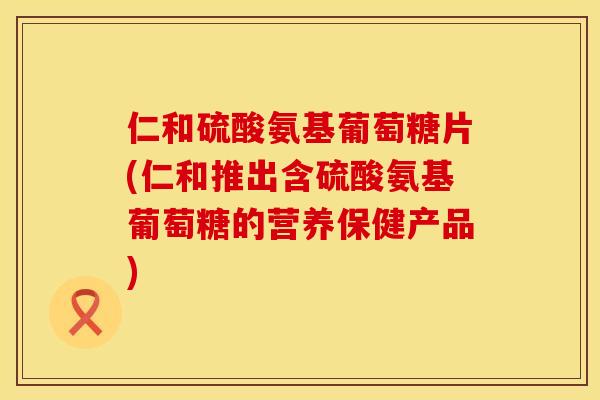 仁和硫酸氨基葡萄糖片(仁和推出含硫酸氨基葡萄糖的营养保健产品)