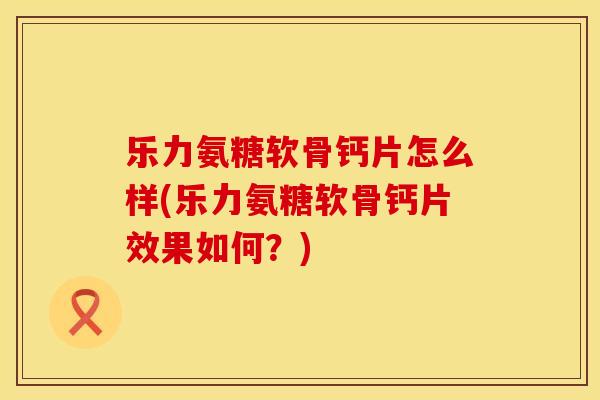乐力氨糖软骨钙片怎么样(乐力氨糖软骨钙片效果如何？)