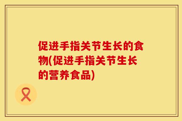 促进手指关节生长的食物(促进手指关节生长的营养食品)