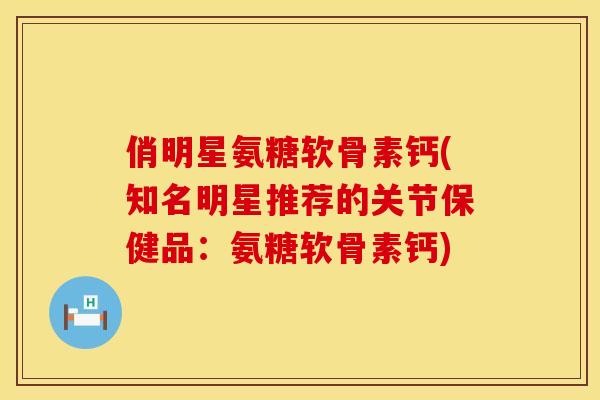 俏明星氨糖软骨素钙(知名明星推荐的关节保健品：氨糖软骨素钙)