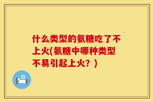 什么类型的氨糖吃了不上火(氨糖中哪种类型不易引起上火？)