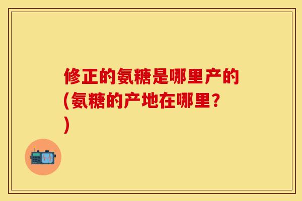 修正的氨糖是哪里产的(氨糖的产地在哪里？)
