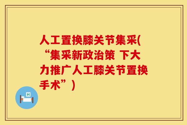 人工置换膝关节集采(“集采新政治策 下大力推广人工膝关节置换手术”)