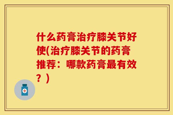 什么药膏治疗膝关节好使(治疗膝关节的药膏推荐：哪款药膏最有效？)