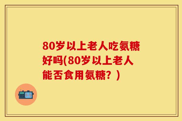 80岁以上老人吃氨糖好吗(80岁以上老人能否食用氨糖？)