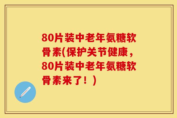 80片装中老年氨糖软骨素(保护关节健康，80片装中老年氨糖软骨素来了！)