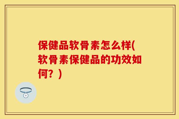 保健品软骨素怎么样(软骨素保健品的功效如何？)