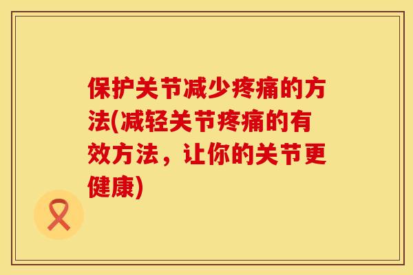保护关节减少疼痛的方法(减轻关节疼痛的有效方法，让你的关节更健康)