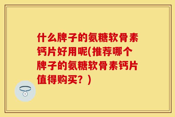 什么牌子的氨糖软骨素钙片好用呢(推荐哪个牌子的氨糖软骨素钙片值得购买？)