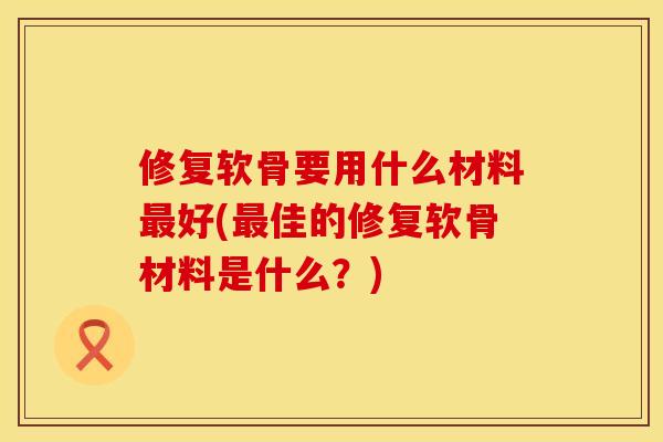 修复软骨要用什么材料最好(最佳的修复软骨材料是什么？)