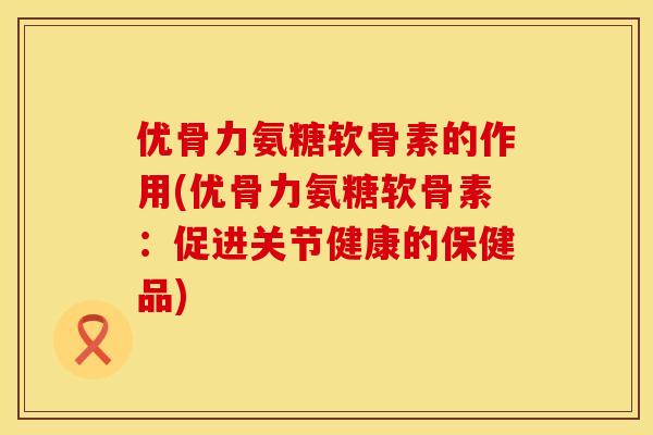 优骨力氨糖软骨素的作用(优骨力氨糖软骨素：促进关节健康的保健品)