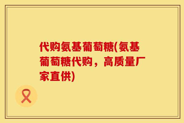 代购氨基葡萄糖(氨基葡萄糖代购，高质量厂家直供)