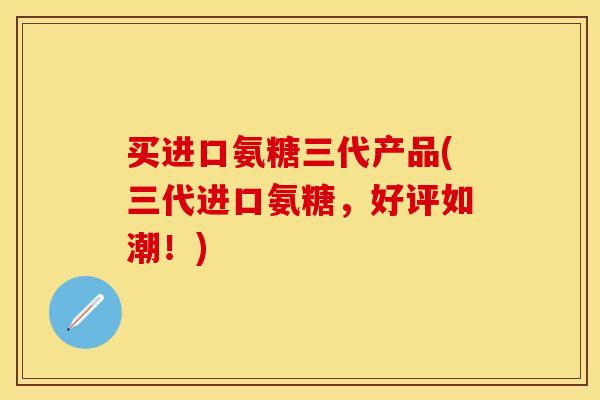 买进口氨糖三代产品(三代进口氨糖，好评如潮！)