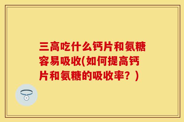 三高吃什么钙片和氨糖容易吸收(如何提高钙片和氨糖的吸收率？)