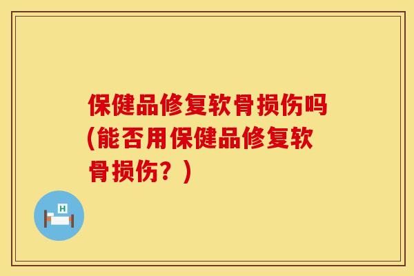 保健品修复软骨损伤吗(能否用保健品修复软骨损伤？)