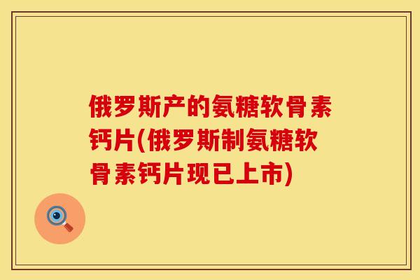 俄罗斯产的氨糖软骨素钙片(俄罗斯制氨糖软骨素钙片现已上市)