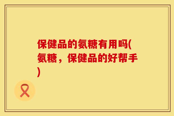 保健品的氨糖有用吗(氨糖，保健品的好帮手)