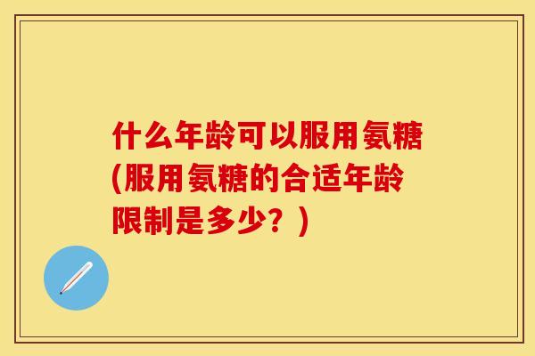 什么年龄可以服用氨糖(服用氨糖的合适年龄限制是多少？)