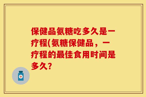 保健品氨糖吃多久是一疗程(氨糖保健品，一疗程的最佳食用时间是多久？