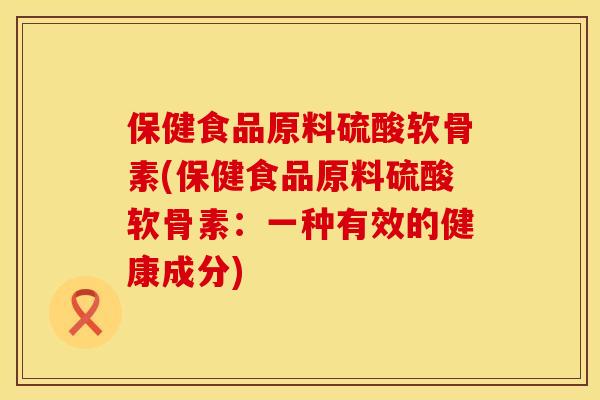 保健食品原料硫酸软骨素(保健食品原料硫酸软骨素：一种有效的健康成分)