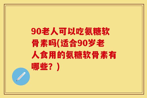90老人可以吃氨糖软骨素吗(适合90岁老人食用的氨糖软骨素有哪些？)