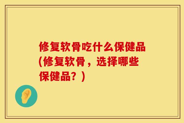 修复软骨吃什么保健品(修复软骨，选择哪些保健品？)