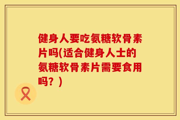 健身人要吃氨糖软骨素片吗(适合健身人士的氨糖软骨素片需要食用吗？)