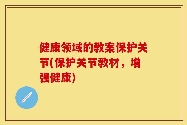 健康领域的教案保护关节(保护关节教材，增强健康)