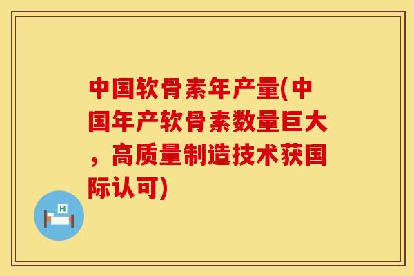 中国软骨素年产量(中国年产软骨素数量巨大，高质量制造技术获国际认可)