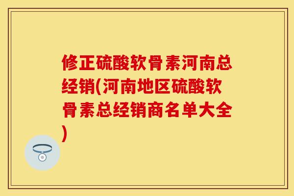 修正硫酸软骨素河南总经销(河南地区硫酸软骨素总经销商名单大全)