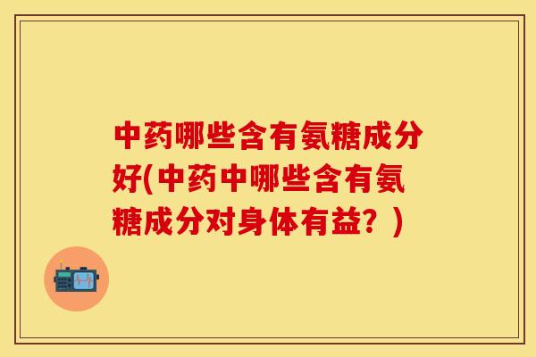 中药哪些含有氨糖成分好(中药中哪些含有氨糖成分对身体有益？)