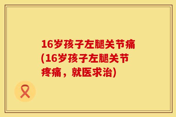 16岁孩子左腿关节痛(16岁孩子左腿关节疼痛，就医求治)