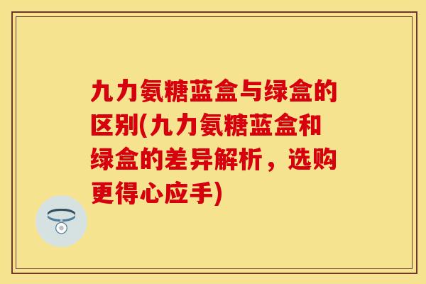 九力氨糖蓝盒与绿盒的区别(九力氨糖蓝盒和绿盒的差异解析，选购更得心应手)
