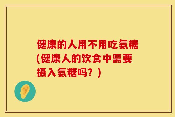 健康的人用不用吃氨糖(健康人的饮食中需要摄入氨糖吗？)