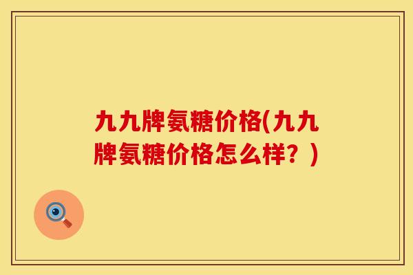 九九牌氨糖价格(九九牌氨糖价格怎么样？)