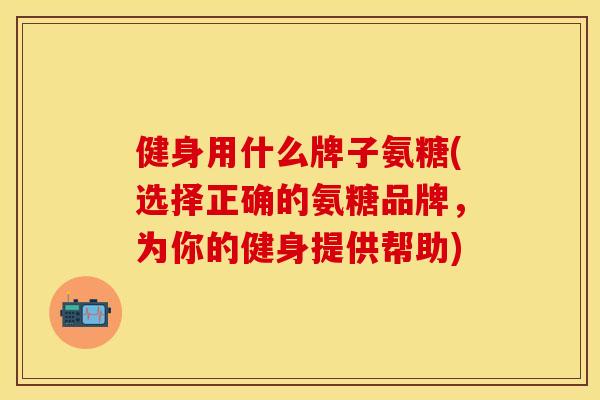 健身用什么牌子氨糖(选择正确的氨糖品牌，为你的健身提供帮助)
