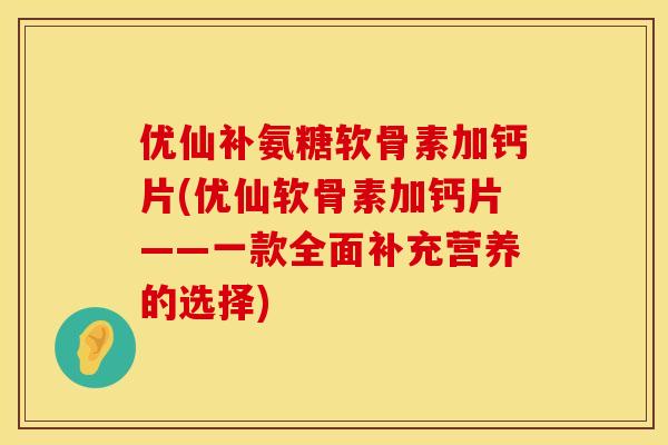 优仙补氨糖软骨素加钙片(优仙软骨素加钙片——一款全面补充营养的选择)