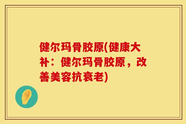 健尔玛骨胶原(健康大补：健尔玛骨胶原，改善美容抗衰老)