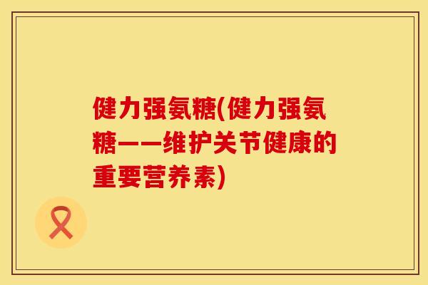 健力强氨糖(健力强氨糖——维护关节健康的重要营养素)