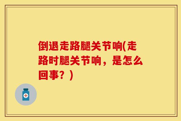 倒退走路腿关节响(走路时腿关节响,是怎么回事?) 倒退走路腿关节响(走路时腿关节响,是怎么回事?)