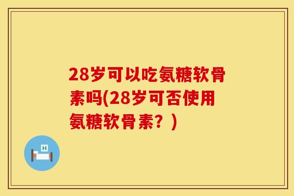 28岁可以吃氨糖软骨素吗(28岁可否使用氨糖软骨素？)