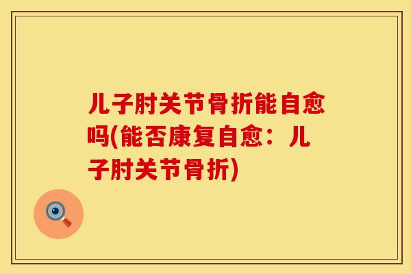 儿子肘关节骨折能自愈吗(能否康复自愈：儿子肘关节骨折)