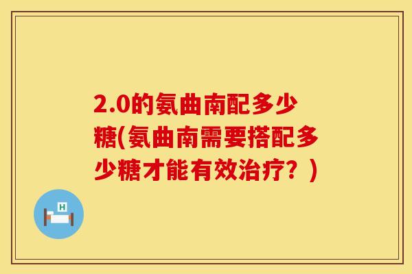 2.0的氨曲南配多少糖(氨曲南需要搭配多少糖才能有效治疗？)