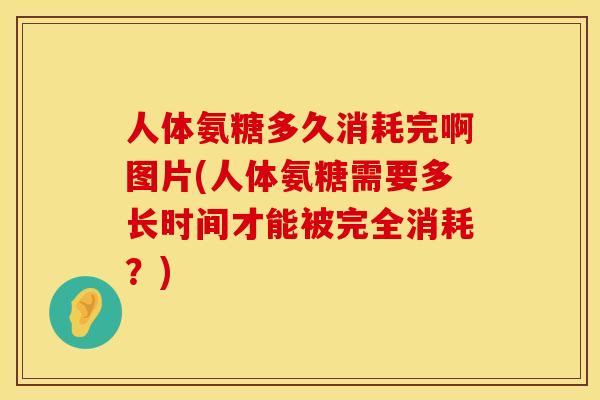 人体氨糖多久消耗完啊图片(人体氨糖需要多长时间才能被完全消耗?) 人体氨糖多久消耗完啊图片(人体氨糖需要多长时间才能被完全消耗?)